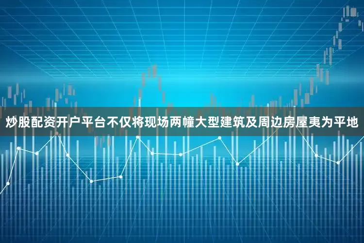 炒股配资开户平台不仅将现场两幢大型建筑及周边房屋夷为平地