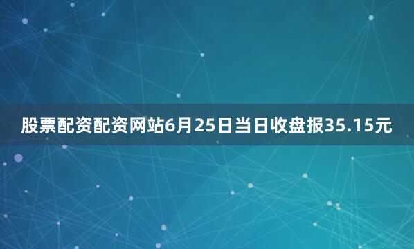 股票配资配资网站6月25日当日收盘报35.15元