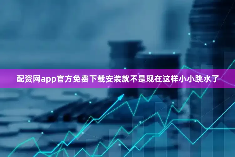 配资网app官方免费下载安装就不是现在这样小小跳水了